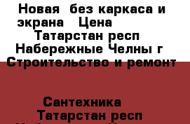 Новая, без каркаса и экрана › Цена ­ 12 000 - Татарстан респ., Набережные Челны г. Строительство и ремонт » Сантехника   . Татарстан респ.,Набережные Челны г.